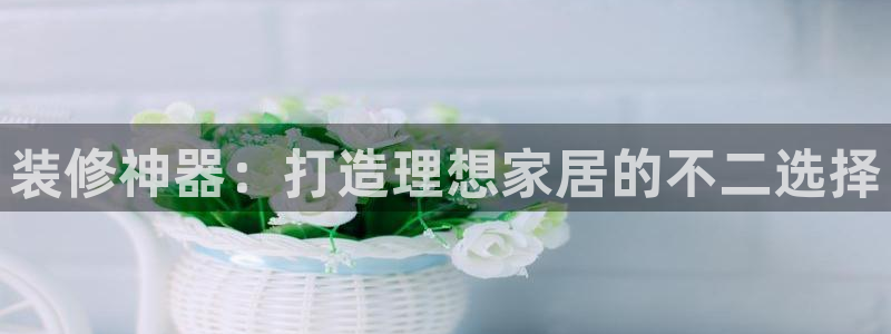 和记官方平台：装修神器：打造理想家居的不二选择